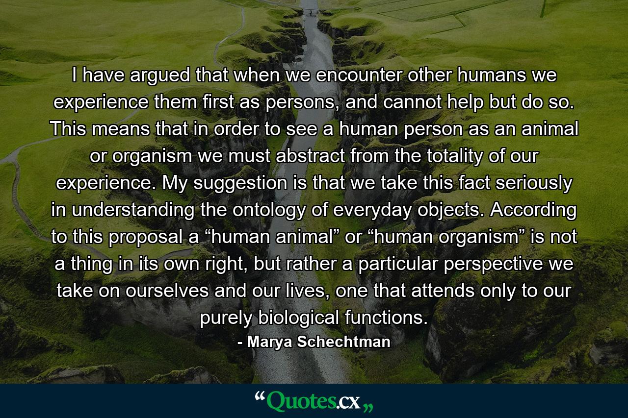 I have argued that when we encounter other humans we experience them first as persons, and cannot help but do so. This means that in order to see a human person as an animal or organism we must abstract from the totality of our experience. My suggestion is that we take this fact seriously in understanding the ontology of everyday objects. According to this proposal a “human animal” or “human organism” is not a thing in its own right, but rather a particular perspective we take on ourselves and our lives, one that attends only to our purely biological functions. - Quote by Marya Schechtman