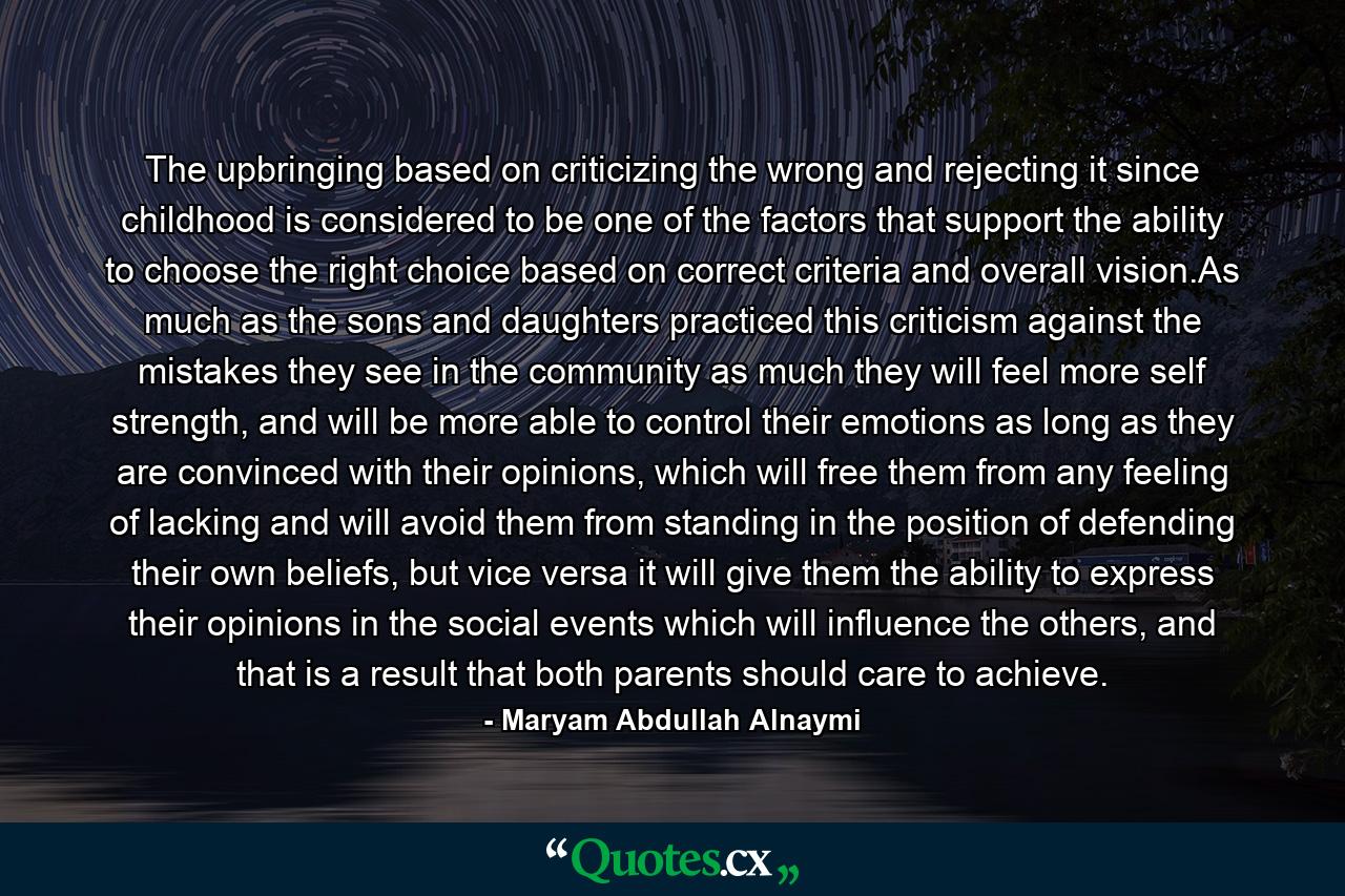 The upbringing based on criticizing the wrong and rejecting it since childhood is considered to be one of the factors that support the ability to choose the right choice based on correct criteria and overall vision.As much as the sons and daughters practiced this criticism against the mistakes they see in the community as much they will feel more self strength, and will be more able to control their emotions as long as they are convinced with their opinions, which will free them from any feeling of lacking and will avoid them from standing in the position of defending their own beliefs, but vice versa it will give them the ability to express their opinions in the social events which will influence the others, and that is a result that both parents should care to achieve. - Quote by Maryam Abdullah Alnaymi