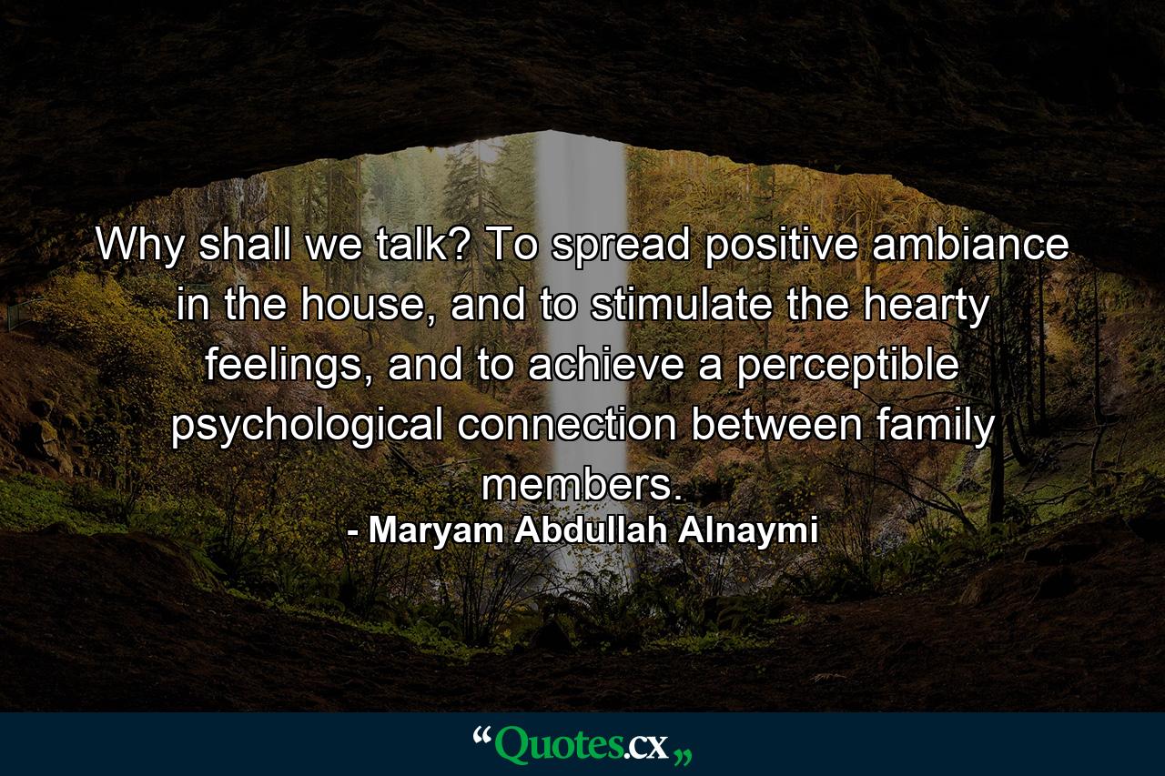 Why shall we talk? To spread positive ambiance in the house, and to stimulate the hearty feelings, and to achieve a perceptible psychological connection between family members. - Quote by Maryam Abdullah Alnaymi