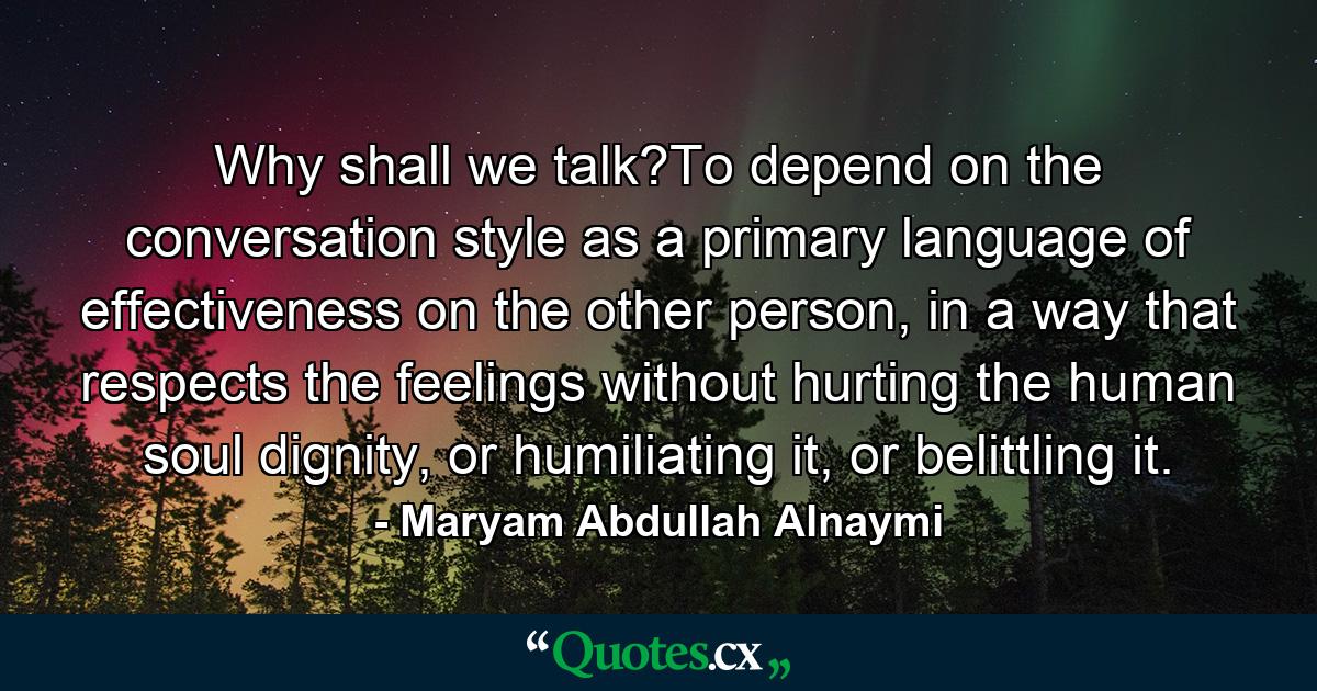 Why shall we talk?To depend on the conversation style as a primary language of effectiveness on the other person, in a way that respects the feelings without hurting the human soul dignity, or humiliating it, or belittling it. - Quote by Maryam Abdullah Alnaymi