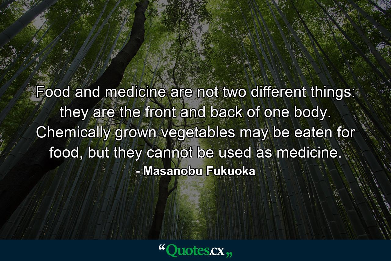 Food and medicine are not two different things: they are the front and back of one body. Chemically grown vegetables may be eaten for food, but they cannot be used as medicine. - Quote by Masanobu Fukuoka