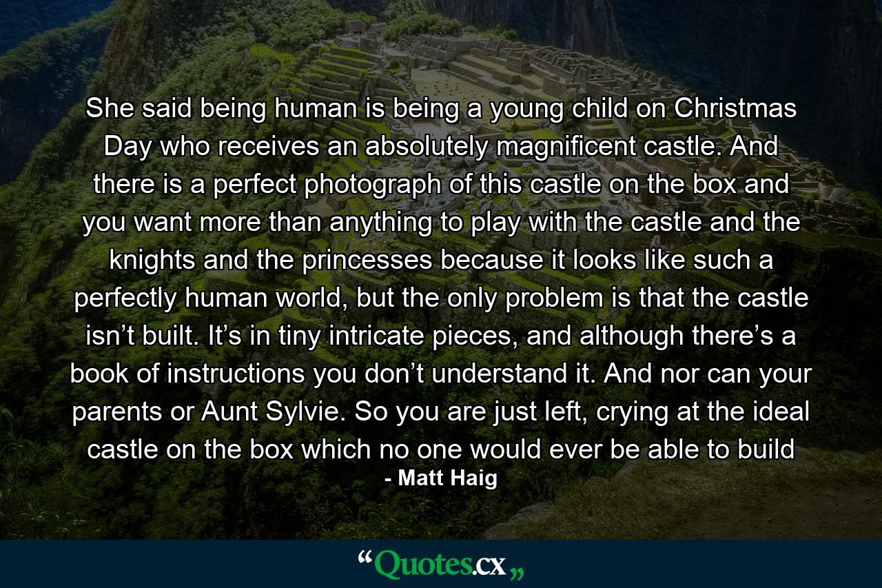 She said being human is being a young child on Christmas Day who receives an absolutely magnificent castle. And there is a perfect photograph of this castle on the box and you want more than anything to play with the castle and the knights and the princesses because it looks like such a perfectly human world, but the only problem is that the castle isn’t built. It’s in tiny intricate pieces, and although there’s a book of instructions you don’t understand it. And nor can your parents or Aunt Sylvie. So you are just left, crying at the ideal castle on the box which no one would ever be able to build - Quote by Matt Haig