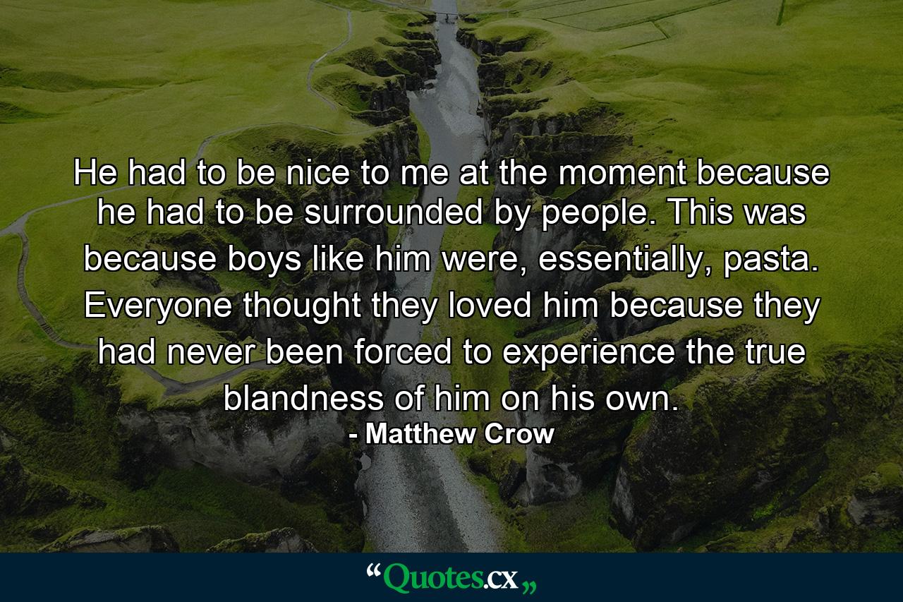 He had to be nice to me at the moment because he had to be surrounded by people. This was because boys like him were, essentially, pasta. Everyone thought they loved him because they had never been forced to experience the true blandness of him on his own. - Quote by Matthew Crow