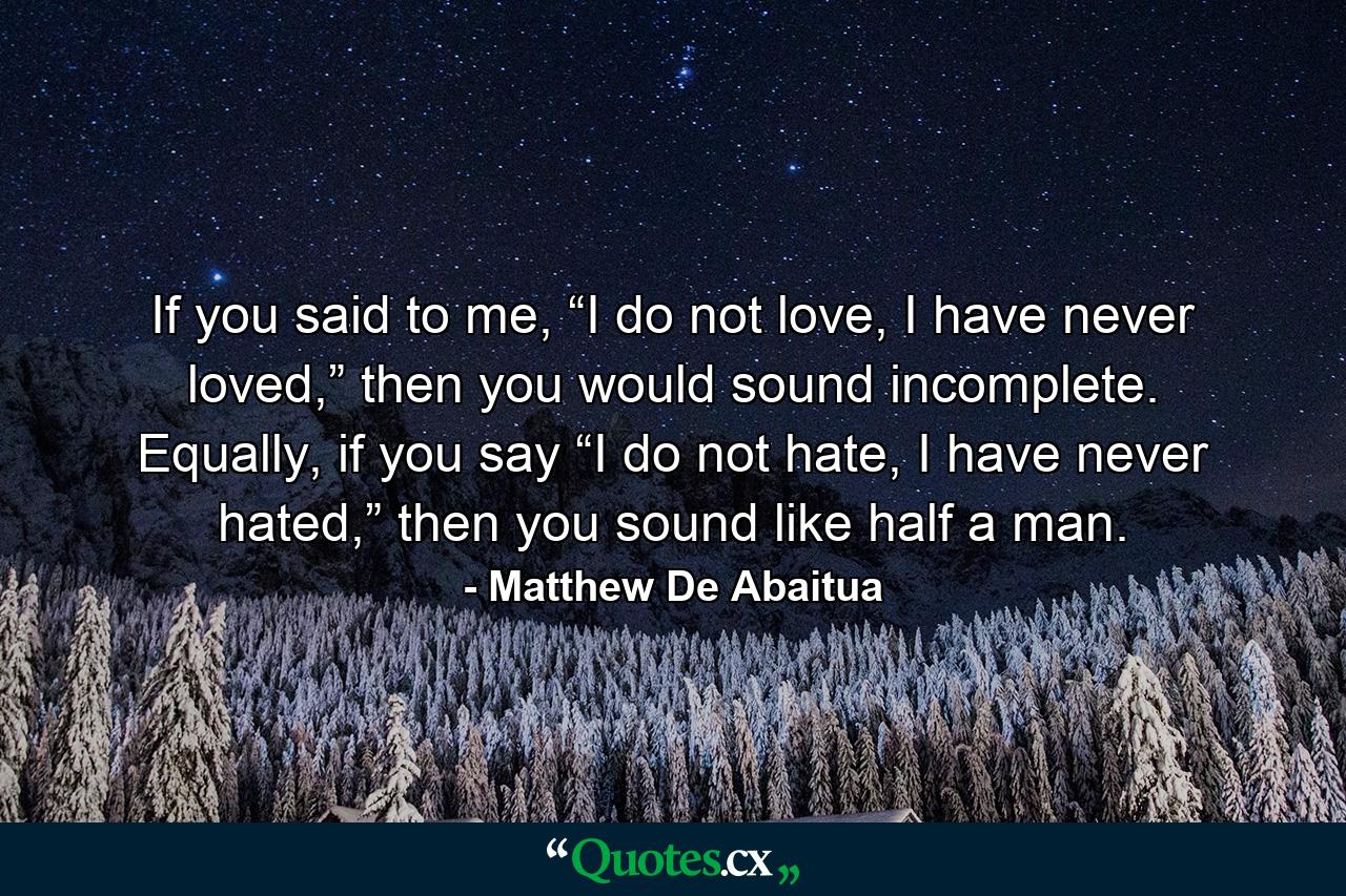 If you said to me, “I do not love, I have never loved,” then you would sound incomplete. Equally, if you say “I do not hate, I have never hated,” then you sound like half a man. - Quote by Matthew De Abaitua