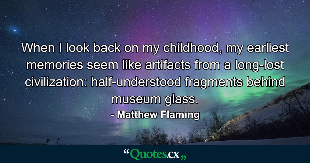 When I look back on my childhood, my earliest memories seem like artifacts from a long-lost civilization: half-understood fragments behind museum glass. - Quote by Matthew Flaming