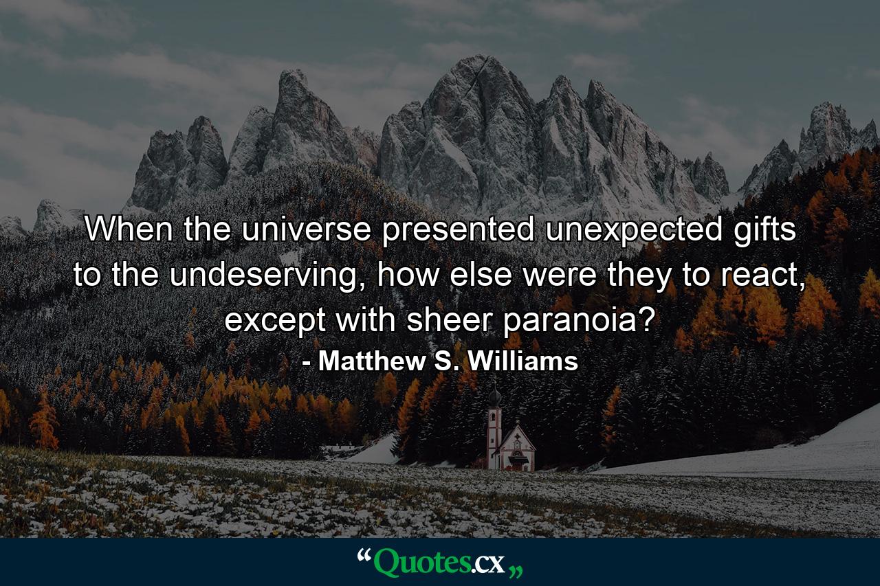 When the universe presented unexpected gifts to the undeserving, how else were they to react, except with sheer paranoia? - Quote by Matthew S. Williams