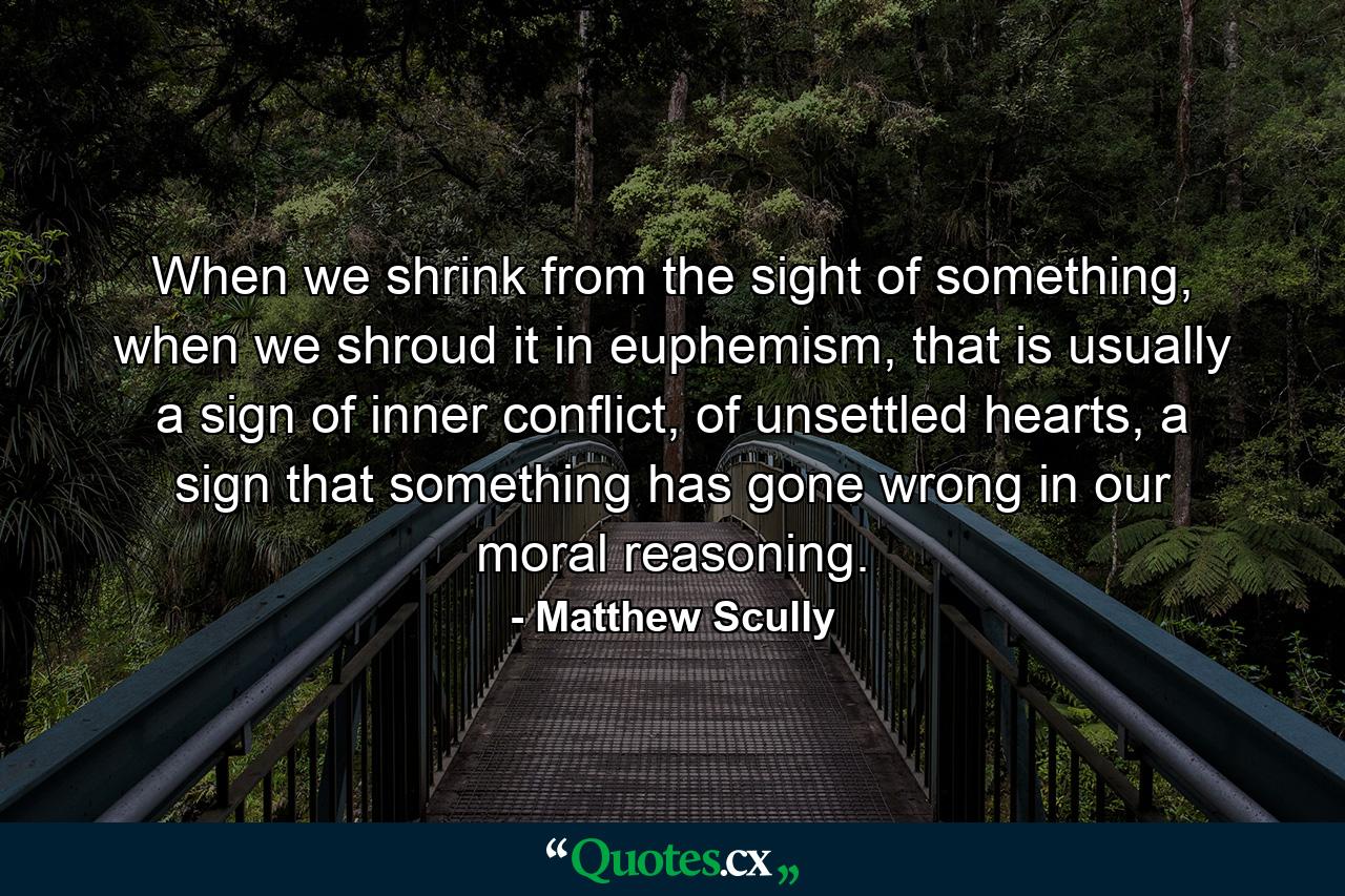 When we shrink from the sight of something, when we shroud it in euphemism, that is usually a sign of inner conflict, of unsettled hearts, a sign that something has gone wrong in our moral reasoning. - Quote by Matthew Scully