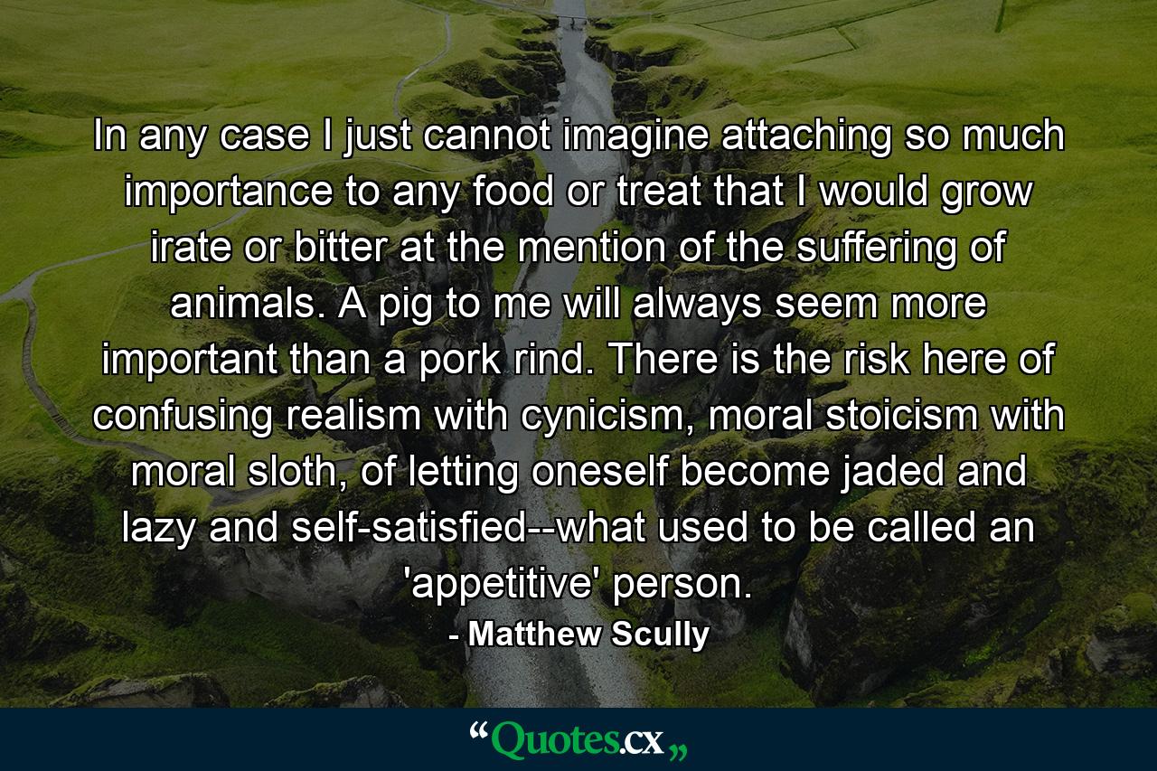 In any case I just cannot imagine attaching so much importance to any food or treat that I would grow irate or bitter at the mention of the suffering of animals. A pig to me will always seem more important than a pork rind. There is the risk here of confusing realism with cynicism, moral stoicism with moral sloth, of letting oneself become jaded and lazy and self-satisfied--what used to be called an 'appetitive' person. - Quote by Matthew Scully