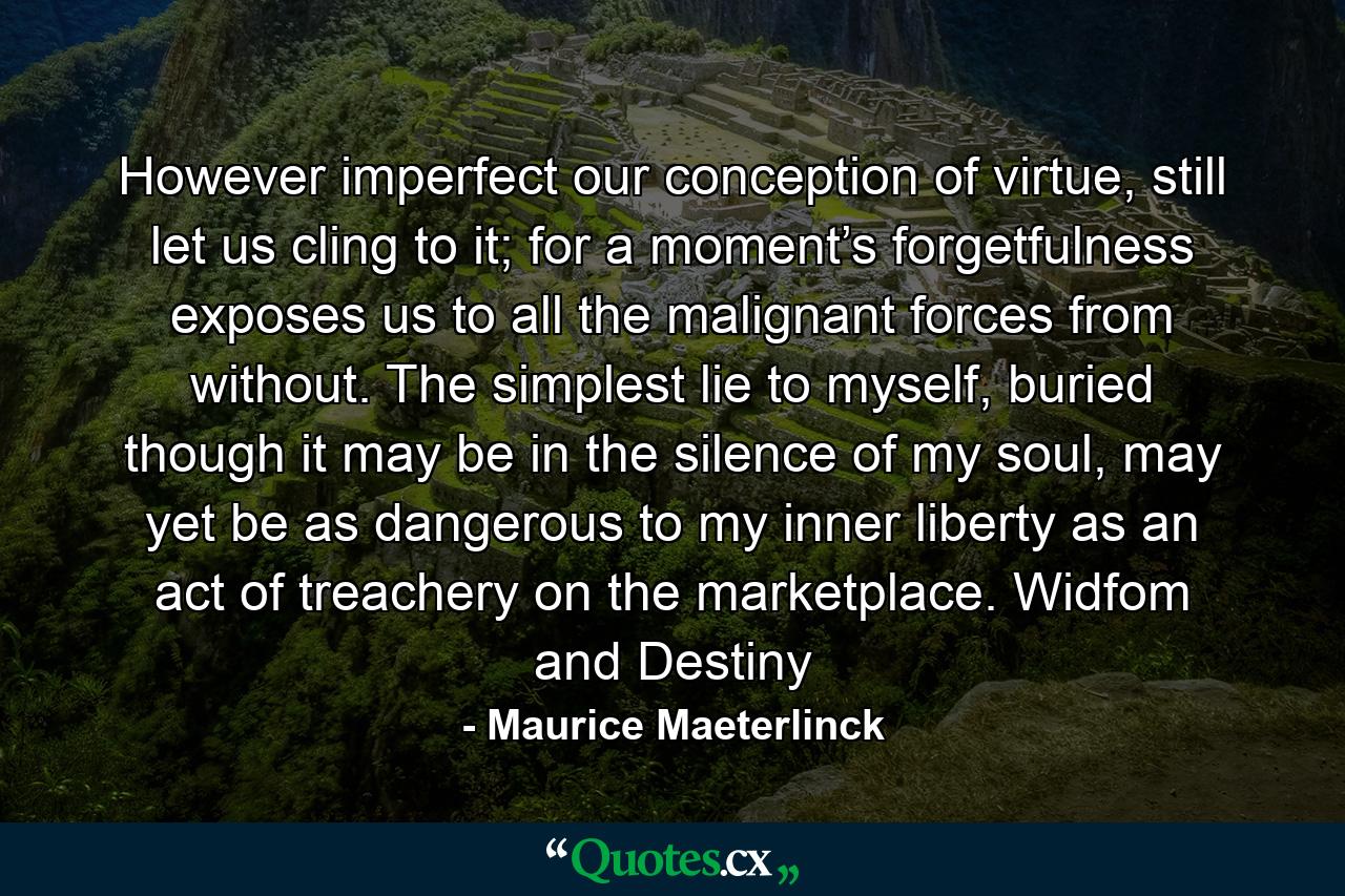 However imperfect our conception of virtue, still let us cling to it; for a moment’s forgetfulness exposes us to all the malignant forces from without. The simplest lie to myself, buried though it may be in the silence of my soul, may yet be as dangerous to my inner liberty as an act of treachery on the marketplace. Widfom and Destiny - Quote by Maurice Maeterlinck