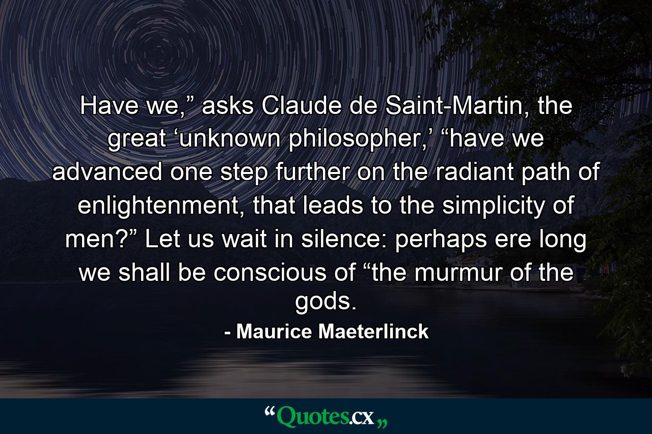 Have we,” asks Claude de Saint-Martin, the great ‘unknown philosopher,’ “have we advanced one step further on the radiant path of enlightenment, that leads to the simplicity of men?” Let us wait in silence: perhaps ere long we shall be conscious of “the murmur of the gods. - Quote by Maurice Maeterlinck