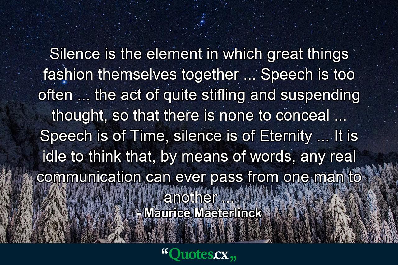 Silence is the element in which great things fashion themselves together ... Speech is too often ... the act of quite stifling and suspending thought, so that there is none to conceal ... Speech is of Time, silence is of Eternity ... It is idle to think that, by means of words, any real communication can ever pass from one man to another ... - Quote by Maurice Maeterlinck