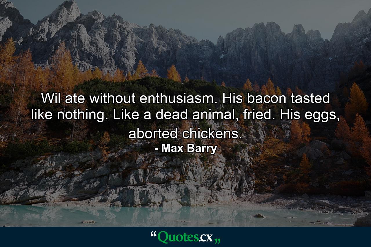 Wil ate without enthusiasm. His bacon tasted like nothing. Like a dead animal, fried. His eggs, aborted chickens. - Quote by Max Barry