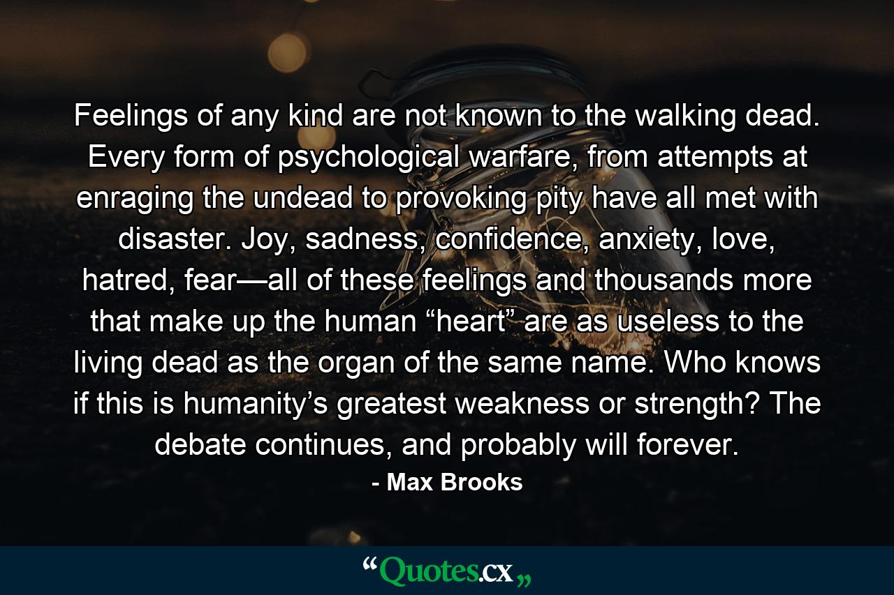 Feelings of any kind are not known to the walking dead. Every form of psychological warfare, from attempts at enraging the undead to provoking pity have all met with disaster. Joy, sadness, confidence, anxiety, love, hatred, fear—all of these feelings and thousands more that make up the human “heart” are as useless to the living dead as the organ of the same name. Who knows if this is humanity’s greatest weakness or strength? The debate continues, and probably will forever. - Quote by Max Brooks