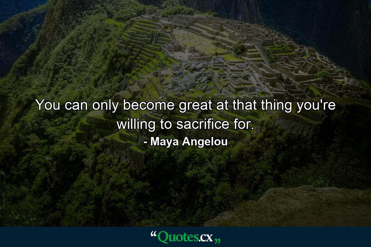 You can only become great at that thing you're willing to sacrifice for. - Quote by Maya Angelou