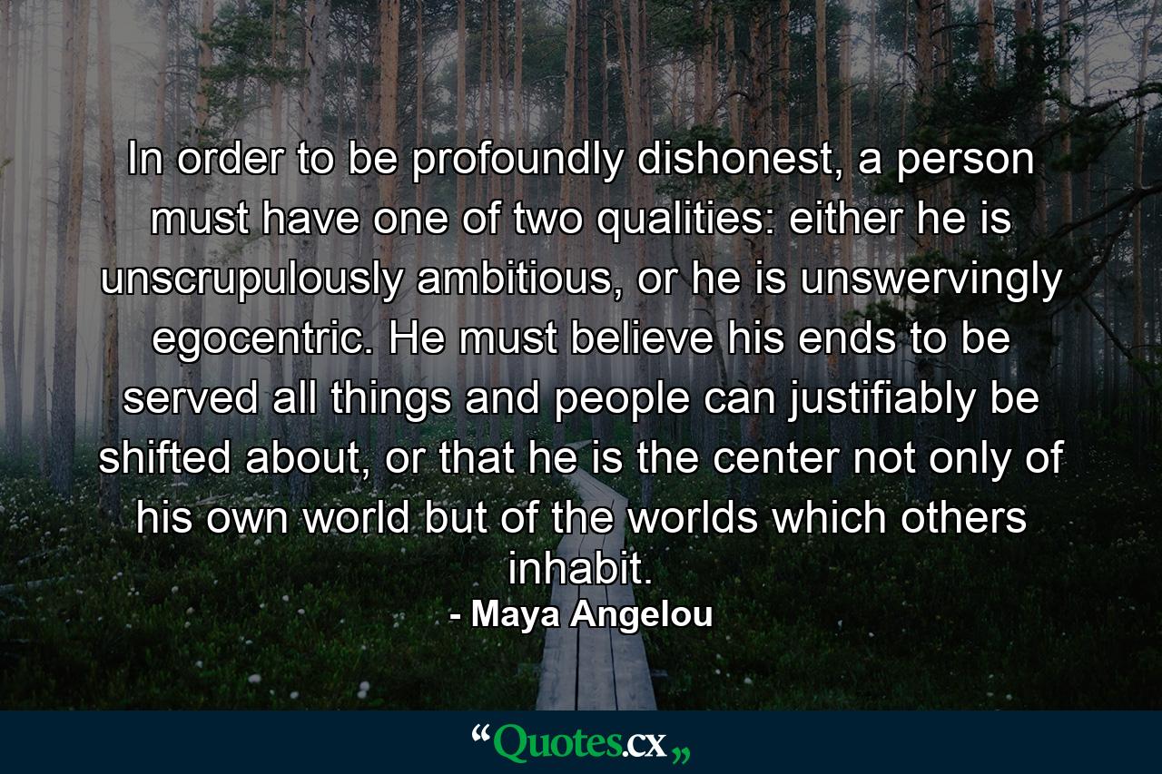 In order to be profoundly dishonest, a person must have one of two qualities: either he is unscrupulously ambitious, or he is unswervingly egocentric. He must believe his ends to be served all things and people can justifiably be shifted about, or that he is the center not only of his own world but of the worlds which others inhabit. - Quote by Maya Angelou