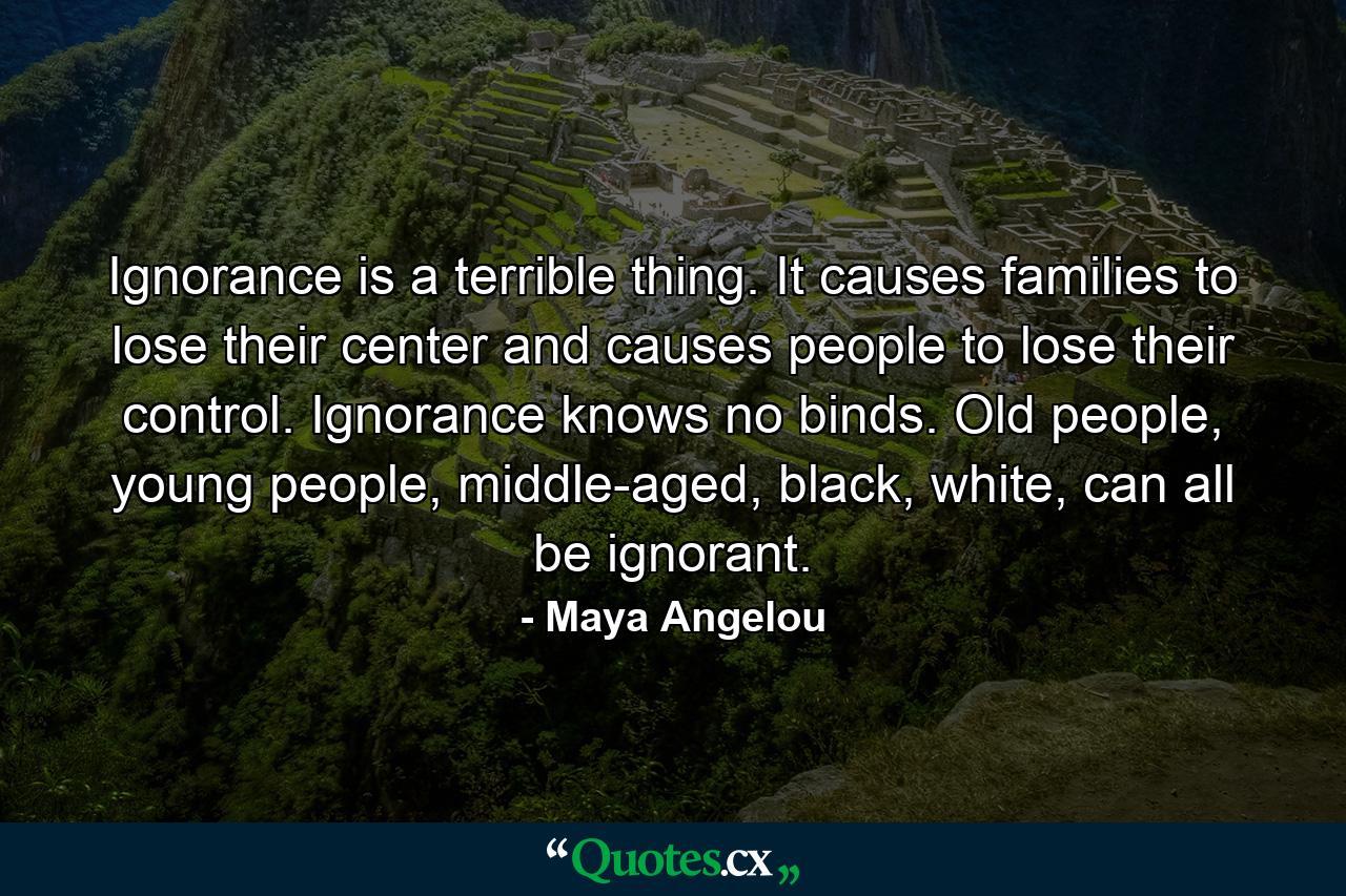 Ignorance is a terrible thing. It causes families to lose their center and causes people to lose their control. Ignorance knows no binds. Old people, young people, middle-aged, black, white, can all be ignorant. - Quote by Maya Angelou