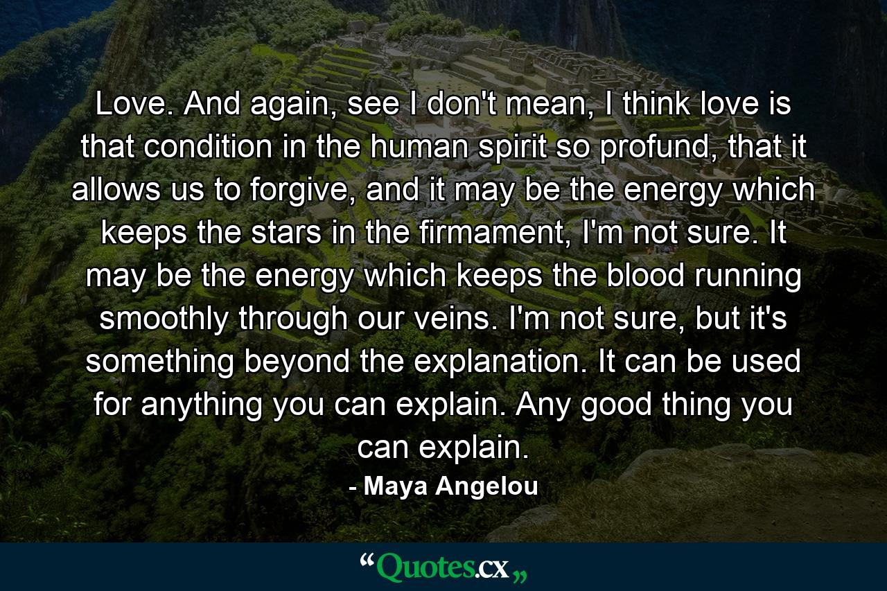 Love. And again, see I don't mean, I think love is that condition in the human spirit so profund, that it allows us to forgive, and it may be the energy which keeps the stars in the firmament, I'm not sure. It may be the energy which keeps the blood running smoothly through our veins. I'm not sure, but it's something beyond the explanation. It can be used for anything you can explain. Any good thing you can explain. - Quote by Maya Angelou