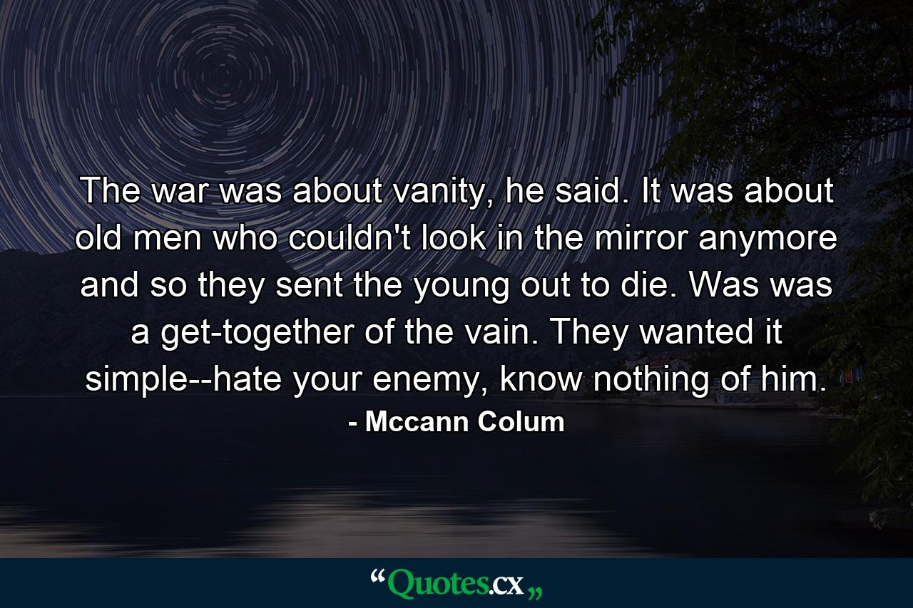 The war was about vanity, he said. It was about old men who couldn't look in the mirror anymore and so they sent the young out to die. Was was a get-together of the vain. They wanted it simple--hate your enemy, know nothing of him. - Quote by Mccann Colum