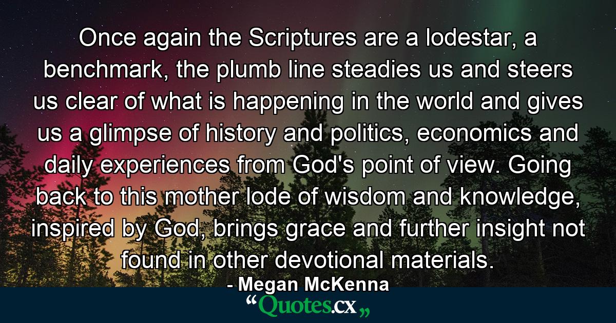 Once again the Scriptures are a lodestar, a benchmark, the plumb line steadies us and steers us clear of what is happening in the world and gives us a glimpse of history and politics, economics and daily experiences from God's point of view. Going back to this mother lode of wisdom and knowledge, inspired by God, brings grace and further insight not found in other devotional materials. - Quote by Megan McKenna