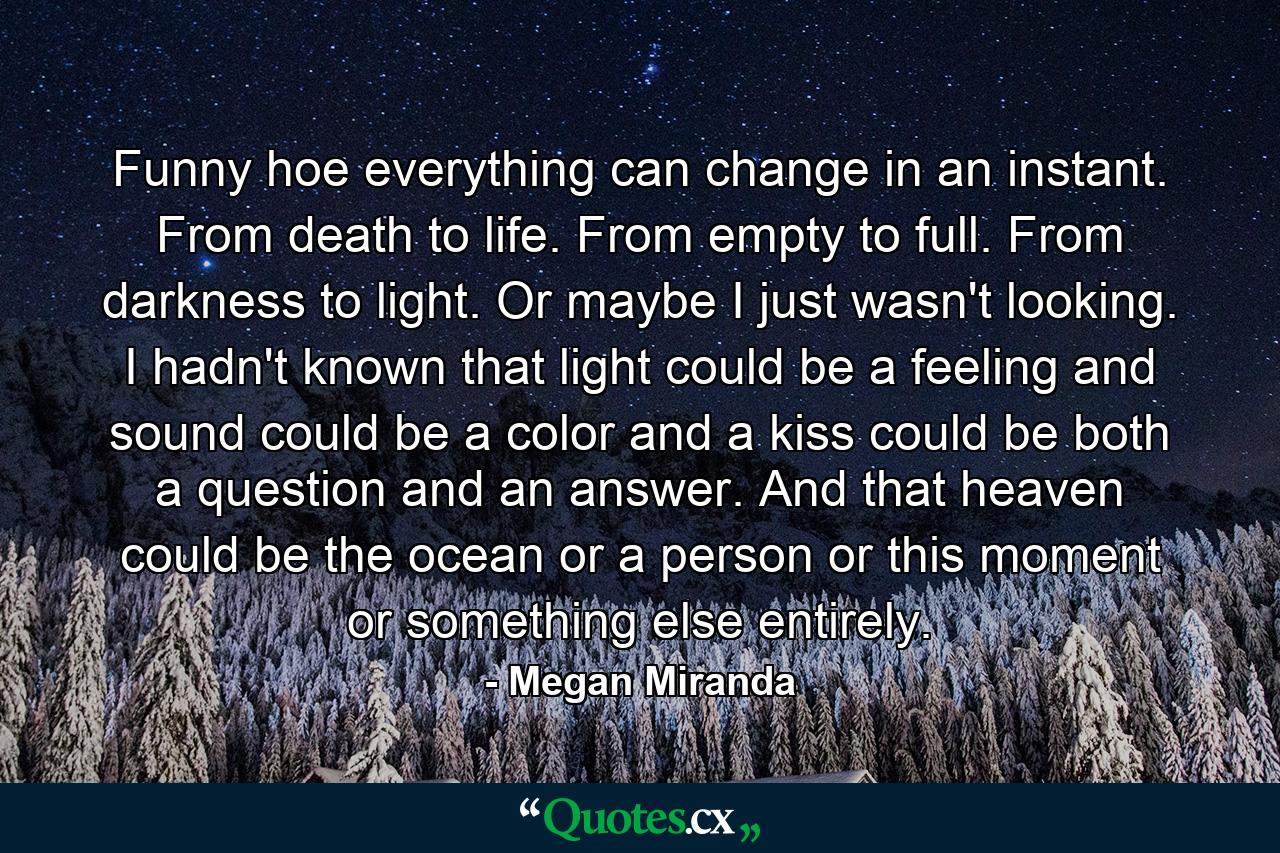 Funny hoe everything can change in an instant. From death to life. From empty to full. From darkness to light.  Or maybe I just wasn't looking. I hadn't known that light could be a feeling and sound could be a color and a kiss could be both a question and an answer. And that heaven could be the ocean or a person or this moment or something else entirely. - Quote by Megan Miranda
