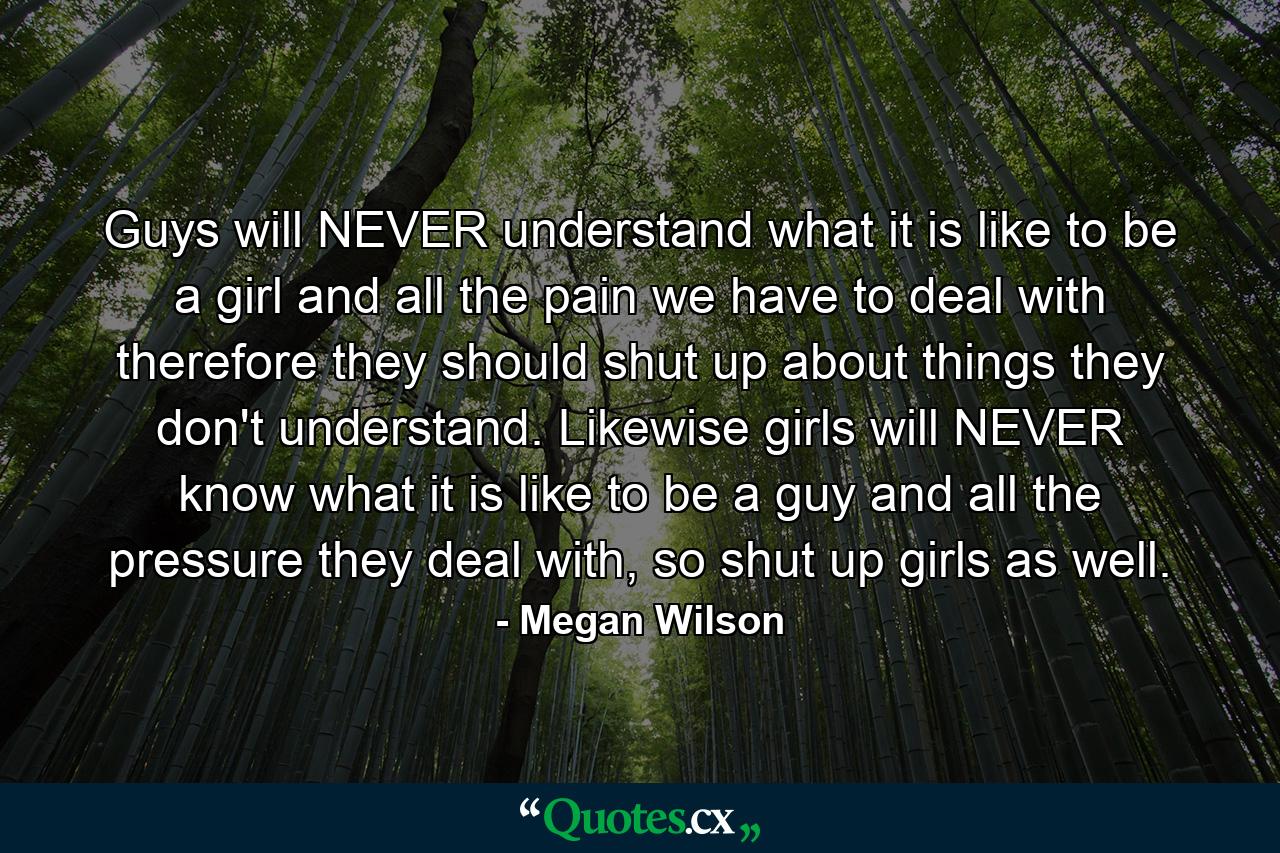 Guys will NEVER understand what it is like to be a girl and all the pain we have to deal with therefore they should shut up about things they don't understand. Likewise girls will NEVER know what it is like to be a guy and all the pressure they deal with, so shut up girls as well. - Quote by Megan Wilson