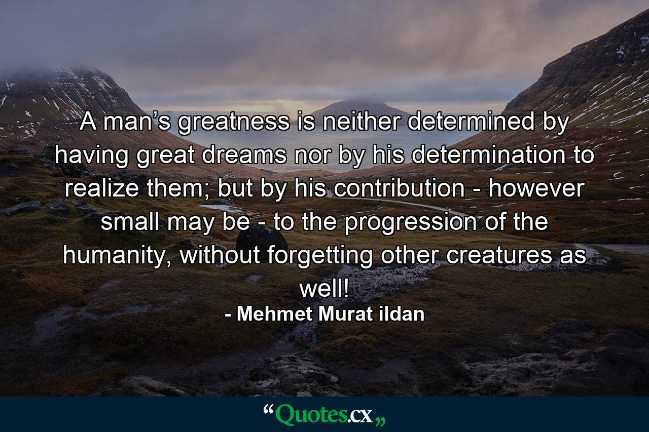 A man’s greatness is neither determined by having great dreams nor by his determination to realize them; but by his contribution - however small may be - to the progression of the humanity, without forgetting other creatures as well! - Quote by Mehmet Murat ildan