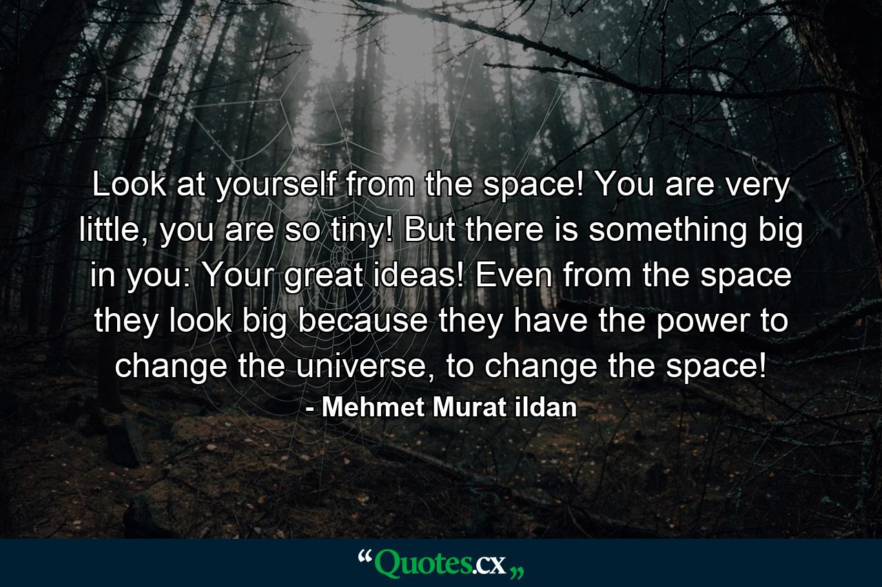 Look at yourself from the space! You are very little, you are so tiny! But there is something big in you: Your great ideas! Even from the space they look big because they have the power to change the universe, to change the space! - Quote by Mehmet Murat ildan