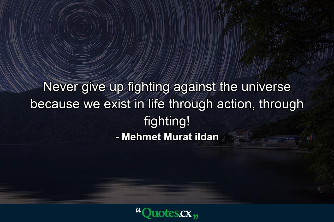 Never give up fighting against the universe because we exist in life through action, through fighting! - Quote by Mehmet Murat ildan