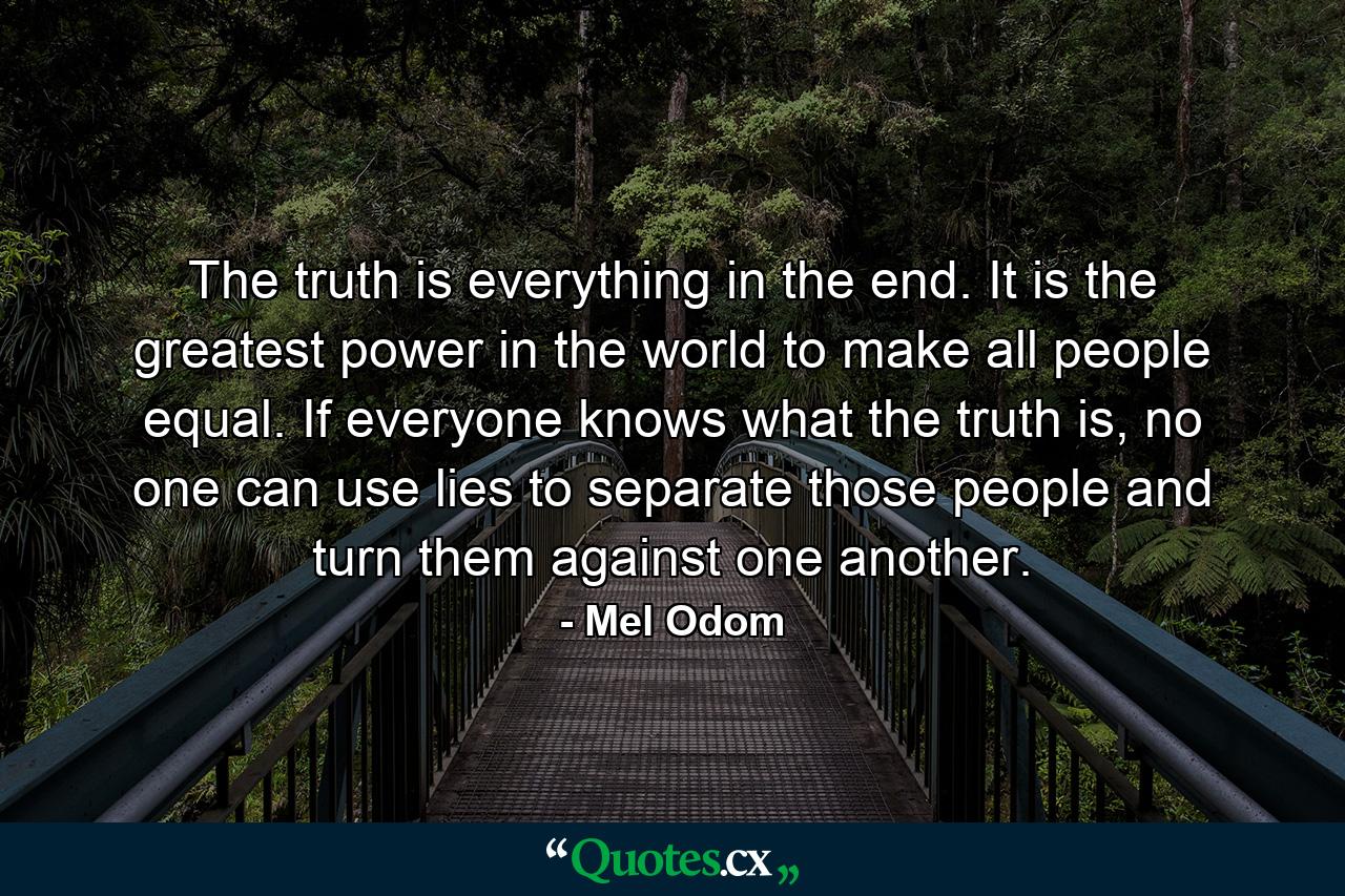 The truth is everything in the end. It is the greatest power in the world to make all people equal. If everyone knows what the truth is, no one can use lies to separate those people and turn them against one another. - Quote by Mel Odom