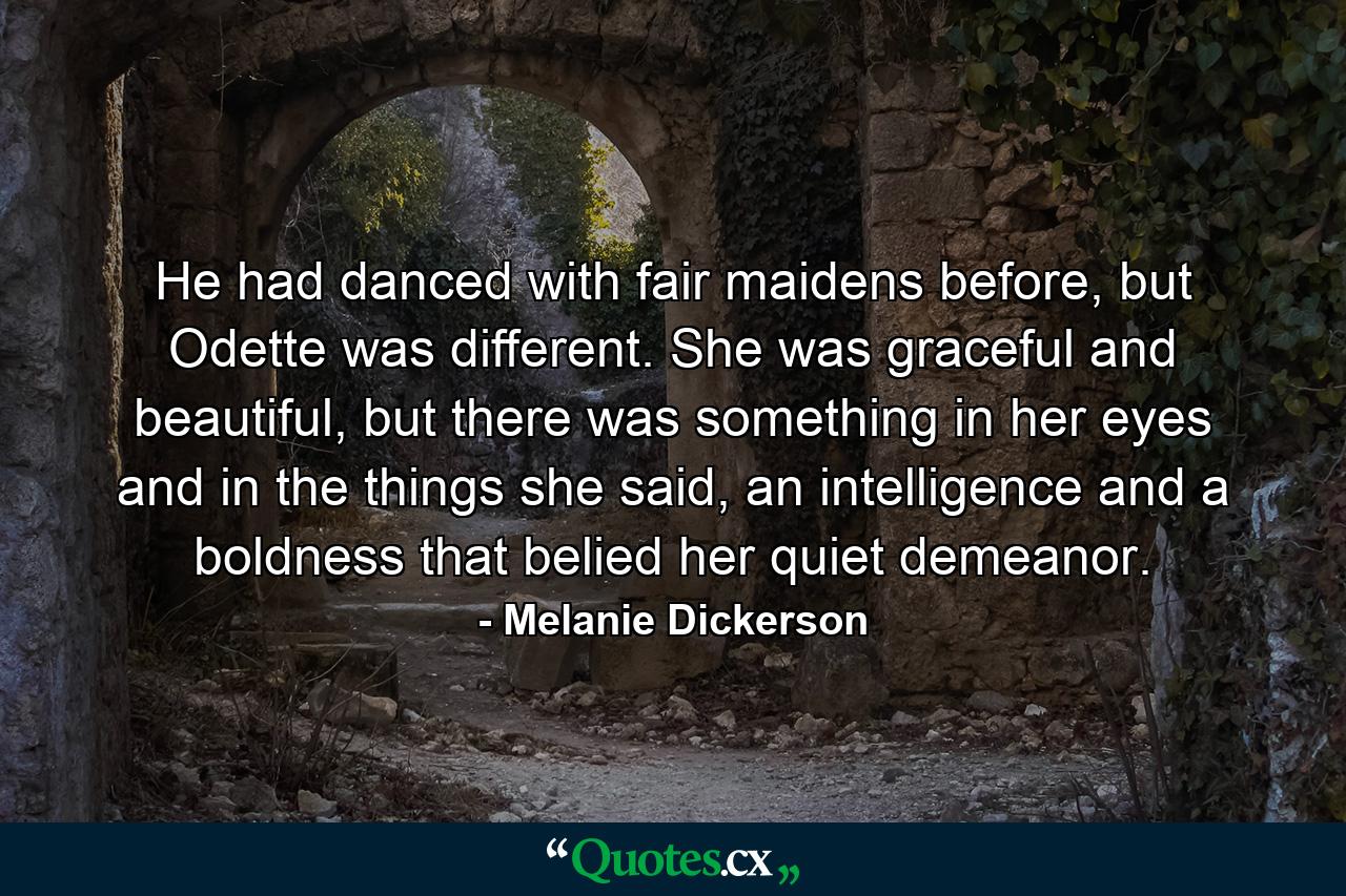 He had danced with fair maidens before, but Odette was different. She was graceful and beautiful, but there was something in her eyes and in the things she said, an intelligence and a boldness that belied her quiet demeanor. - Quote by Melanie Dickerson