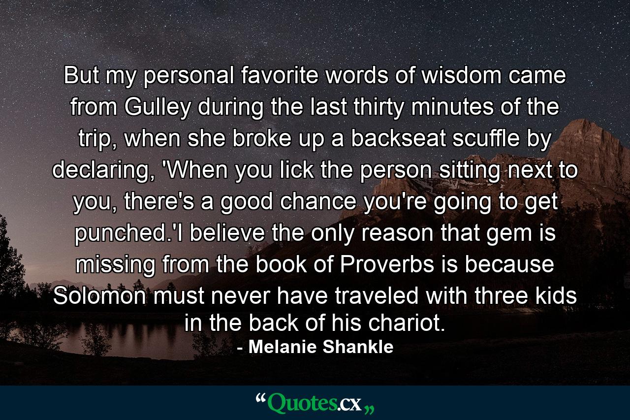 But my personal favorite words of wisdom came from Gulley during the last thirty minutes of the trip, when she broke up a backseat scuffle by declaring, 'When you lick the person sitting next to you, there's a good chance you're going to get punched.'I believe the only reason that gem is missing from the book of Proverbs is because Solomon must never have traveled with three kids in the back of his chariot. - Quote by Melanie Shankle