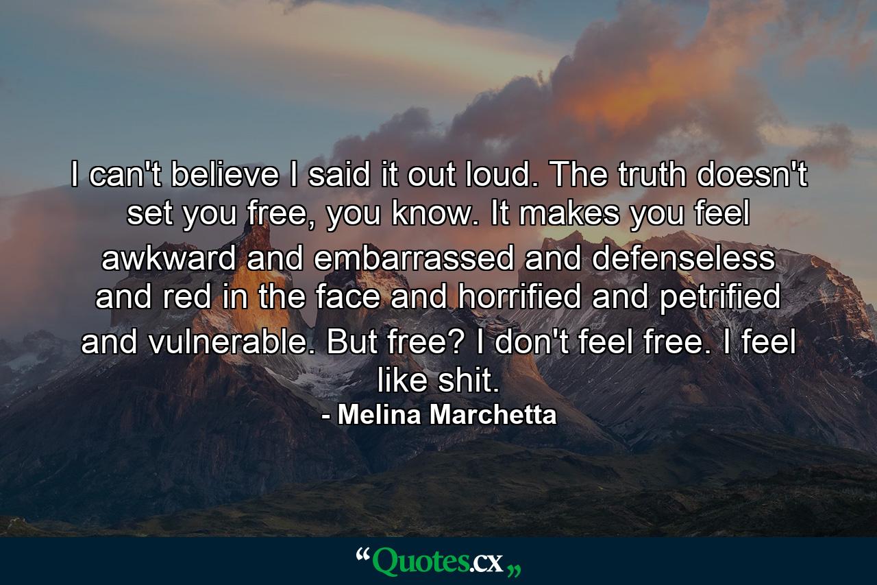 I can't believe I said it out loud. The truth doesn't set you free, you know. It makes you feel awkward and embarrassed and defenseless and red in the face and horrified and petrified and vulnerable. But free? I don't feel free. I feel like shit. - Quote by Melina Marchetta