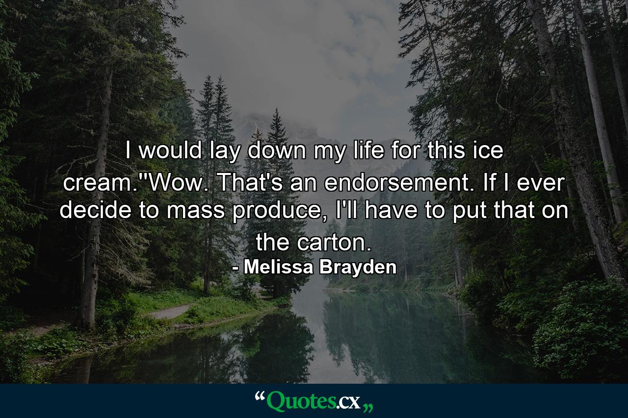 I would lay down my life for this ice cream.''Wow. That's an endorsement. If I ever decide to mass produce, I'll have to put that on the carton. - Quote by Melissa Brayden