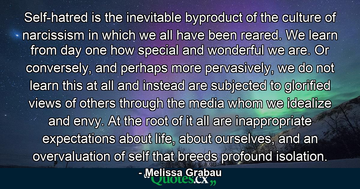 Self-hatred is the inevitable byproduct of the culture of narcissism in which we all have been reared. We learn from day one how special and wonderful we are. Or conversely, and perhaps more pervasively, we do not learn this at all and instead are subjected to glorified views of others through the media whom we idealize and envy. At the root of it all are inappropriate expectations about life, about ourselves, and an overvaluation of self that breeds profound isolation. - Quote by Melissa Grabau