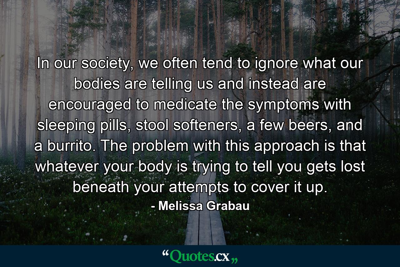 In our society, we often tend to ignore what our bodies are telling us and instead are encouraged to medicate the symptoms with sleeping pills, stool softeners, a few beers, and a burrito. The problem with this approach is that whatever your body is trying to tell you gets lost beneath your attempts to cover it up. - Quote by Melissa Grabau