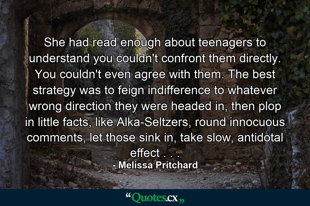 She had read enough about teenagers to understand you couldn't confront them directly. You couldn't even agree with them. The best strategy was to feign indifference to whatever wrong direction they were headed in, then plop in little facts, like Alka-Seltzers, round innocuous comments, let those sink in, take slow, antidotal effect . . . - Quote by Melissa Pritchard