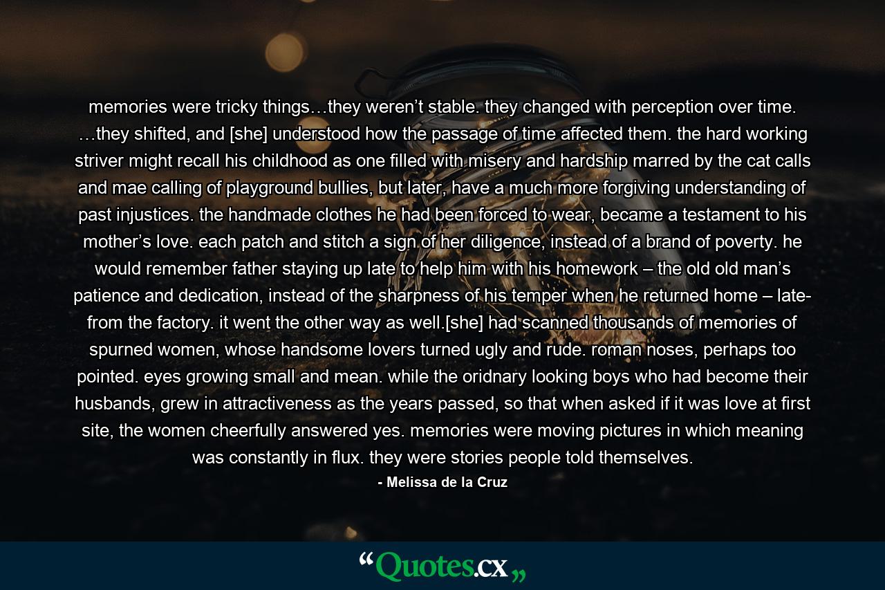 memories were tricky things…they weren’t stable. they changed with perception over time. …they shifted, and [she] understood how the passage of time affected them. the hard working striver might recall his childhood as one filled with misery and hardship marred by the cat calls and mae calling of playground bullies, but later, have a much more forgiving understanding of past injustices. the handmade clothes he had been forced to wear, became a testament to his mother’s love. each patch and stitch a sign of her diligence, instead of a brand of poverty. he would remember father staying up late to help him with his homework – the old old man’s patience and dedication, instead of the sharpness of his temper when he returned home – late- from the factory. it went the other way as well.[she] had scanned thousands of memories of spurned women, whose handsome lovers turned ugly and rude. roman noses, perhaps too pointed. eyes growing small and mean. while the oridnary looking boys who had become their husbands, grew in attractiveness as the years passed, so that when asked if it was love at first site, the women cheerfully answered yes. memories were moving pictures in which meaning was constantly in flux. they were stories people told themselves. - Quote by Melissa de la Cruz