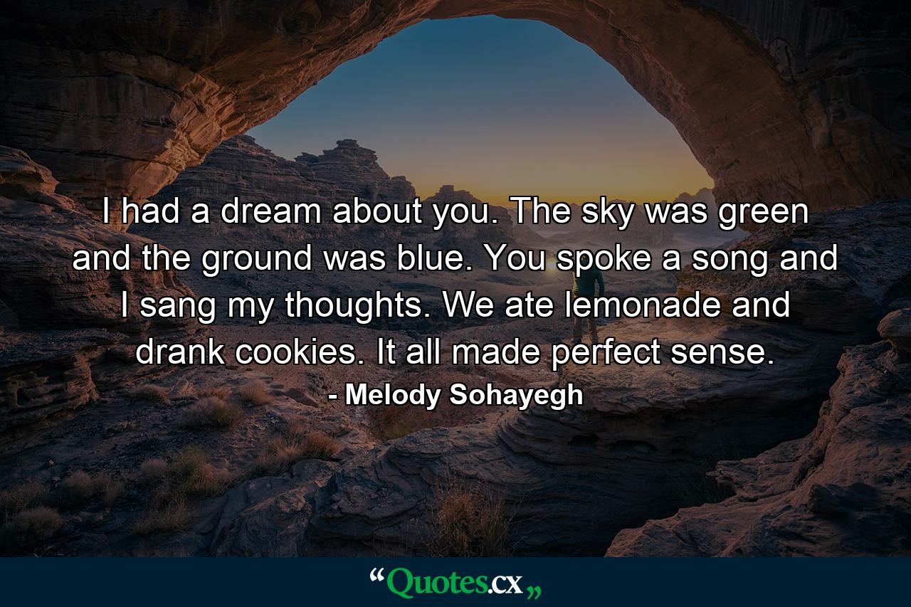 I had a dream about you. The sky was green and the ground was blue. You spoke a song and I sang my thoughts. We ate lemonade and drank cookies. It all made perfect sense. - Quote by Melody Sohayegh