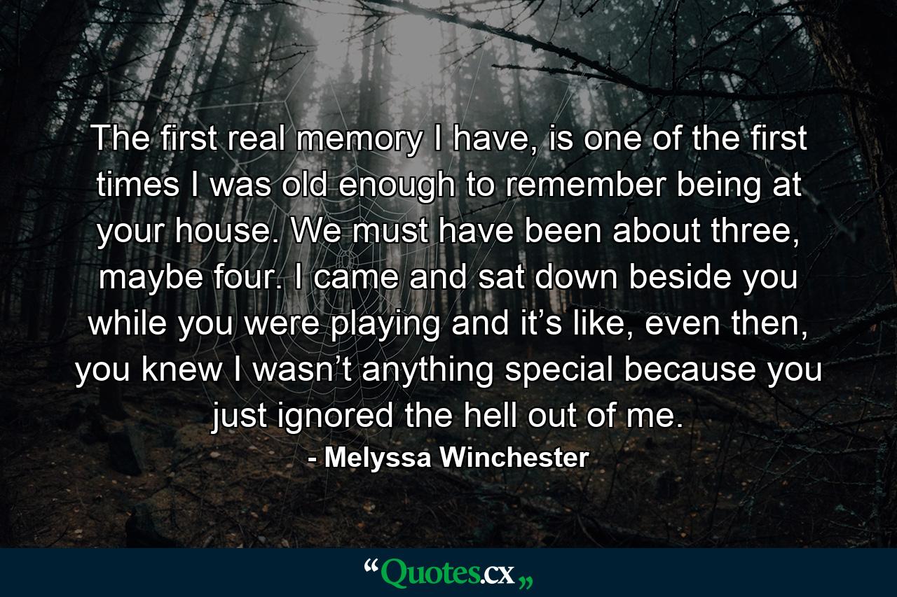 The first real memory I have, is one of the first times I was old enough to remember being at your house. We must have been about three, maybe four. I came and sat down beside you while you were playing and it’s like, even then, you knew I wasn’t anything special because you just ignored the hell out of me. - Quote by Melyssa Winchester