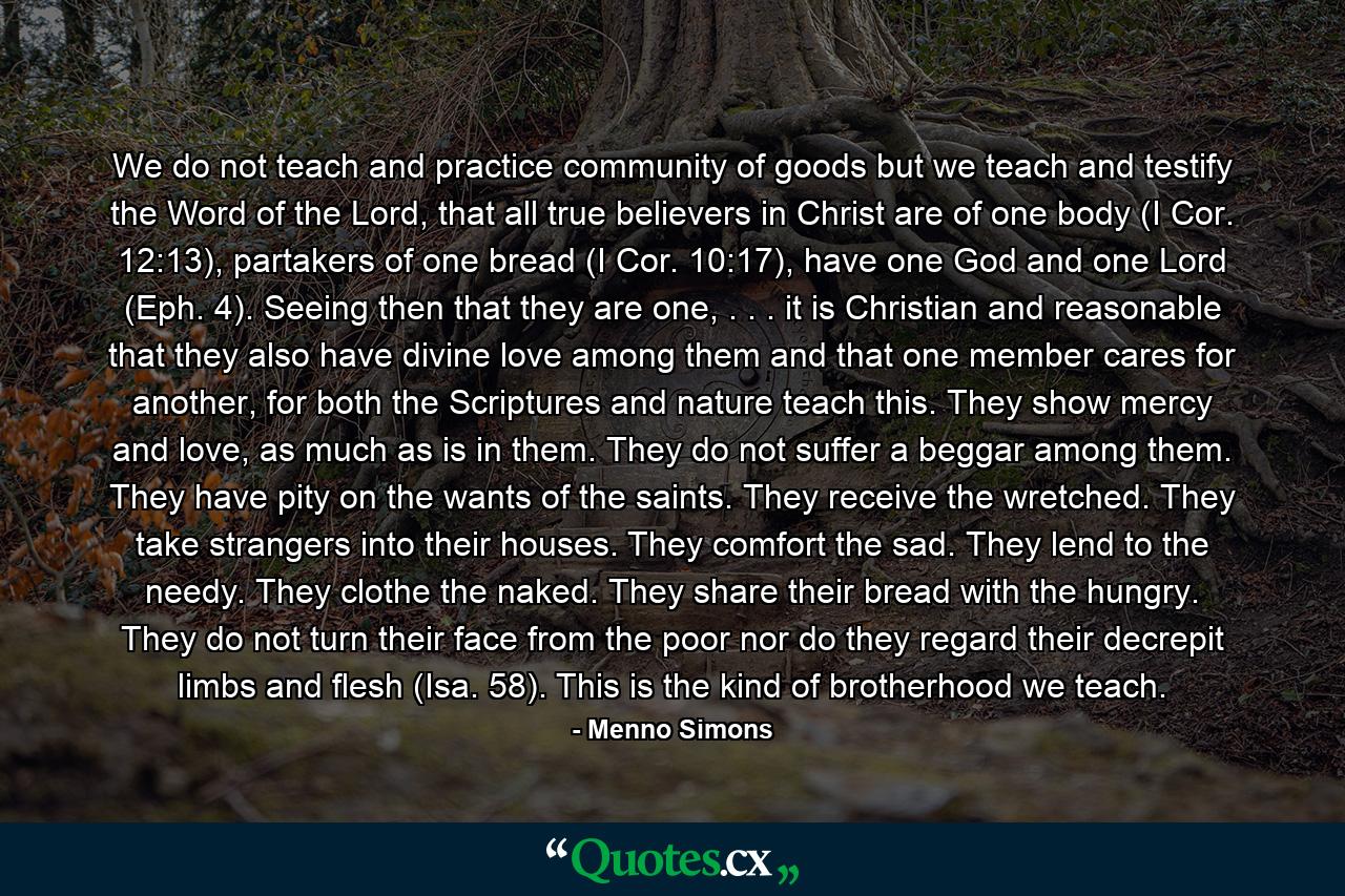 We do not teach and practice community of goods but we teach and testify the Word of the Lord, that all true believers in Christ are of one body (I Cor. 12:13), partakers of one bread (I Cor. 10:17), have one God and one Lord (Eph. 4). Seeing then that they are one, . . . it is Christian and reasonable that they also have divine love among them and that one member cares for another, for both the Scriptures and nature teach this. They show mercy and love, as much as is in them. They do not suffer a beggar among them. They have pity on the wants of the saints. They receive the wretched. They take strangers into their houses. They comfort the sad. They lend to the needy. They clothe the naked. They share their bread with the hungry. They do not turn their face from the poor nor do they regard their decrepit limbs and flesh (Isa. 58). This is the kind of brotherhood we teach. - Quote by Menno Simons