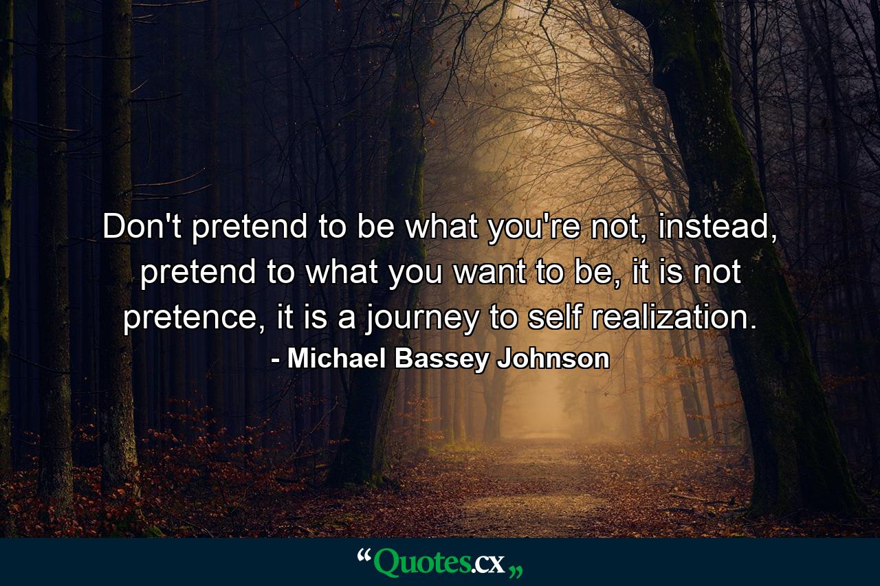 Don't pretend to be what you're not, instead, pretend to what you want to be, it is not pretence, it is a journey to self realization. - Quote by Michael Bassey Johnson