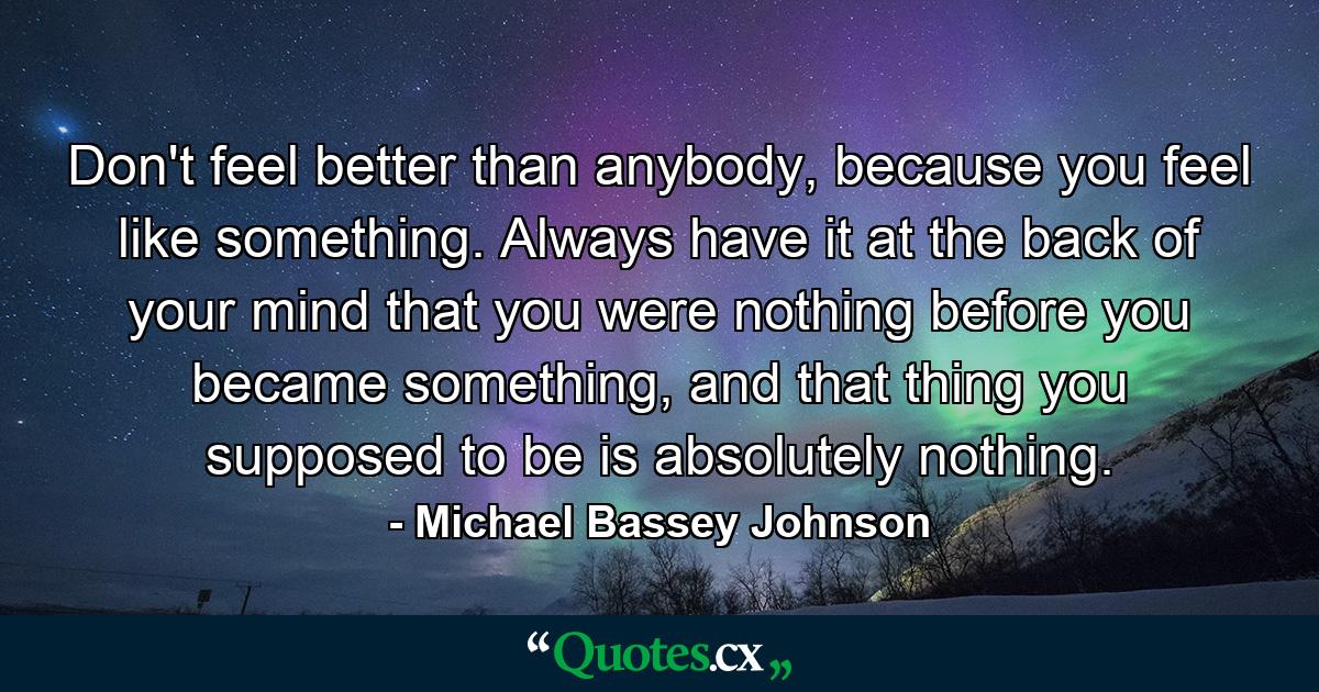 Don't feel better than anybody, because you feel like something. Always have it at the back of your mind that you were nothing before you became something, and that thing you supposed to be is absolutely nothing. - Quote by Michael Bassey Johnson