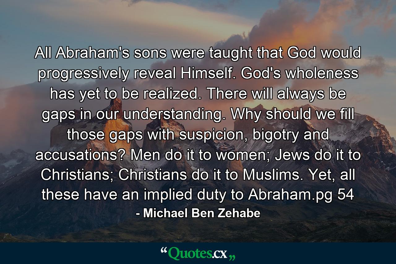 All Abraham's sons were taught that God would progressively reveal Himself. God's wholeness has yet to be realized. There will always be gaps in our understanding. Why should we fill those gaps with suspicion, bigotry and accusations? Men do it to women; Jews do it to Christians; Christians do it to Muslims. Yet, all these have an implied duty to Abraham.pg 54 - Quote by Michael Ben Zehabe