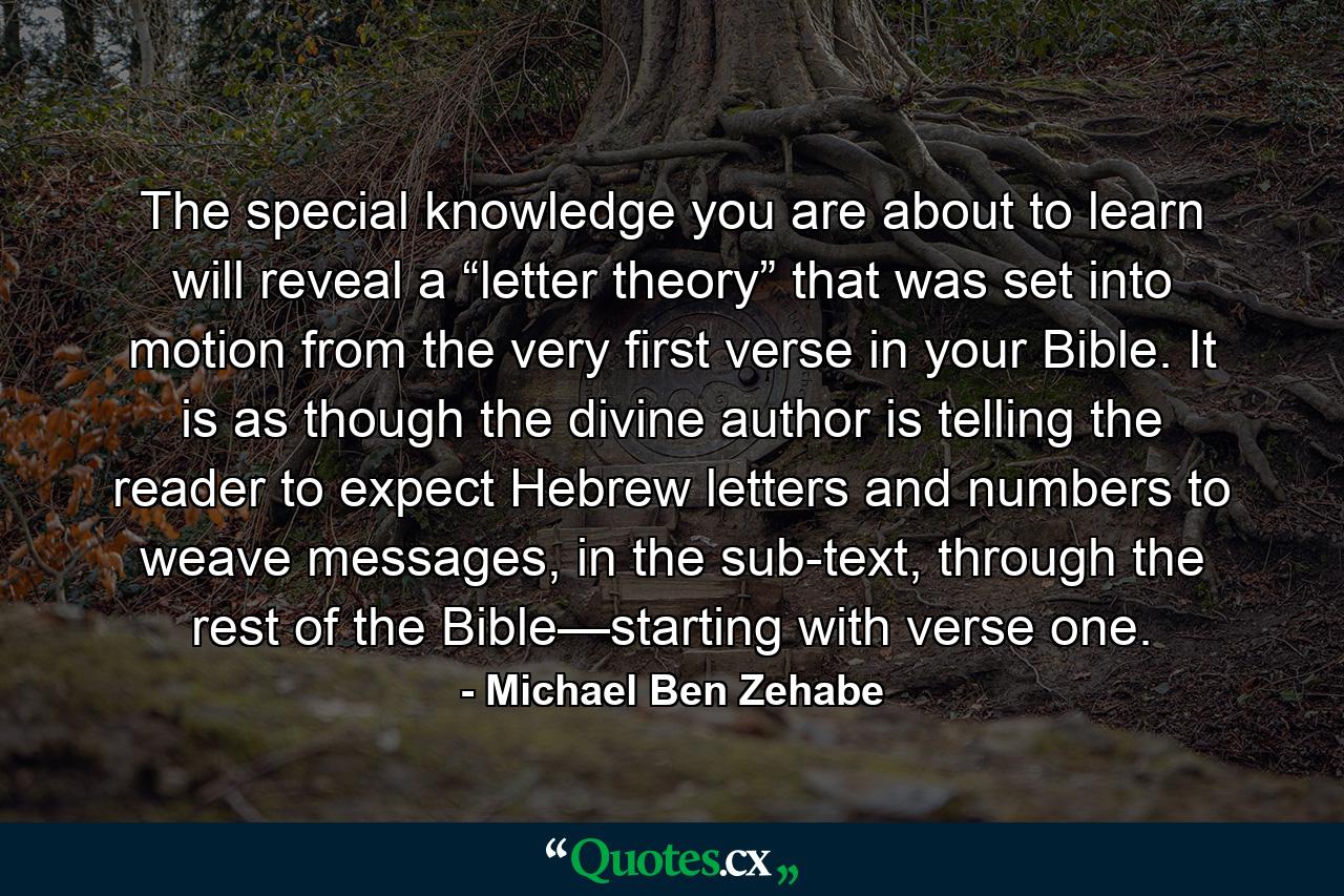 The special knowledge you are about to learn will reveal a “letter theory” that was set into motion from the very first verse in your Bible. It is as though the divine author is telling the reader to expect Hebrew letters and numbers to weave messages, in the sub-text, through the rest of the Bible—starting with verse one. - Quote by Michael Ben Zehabe