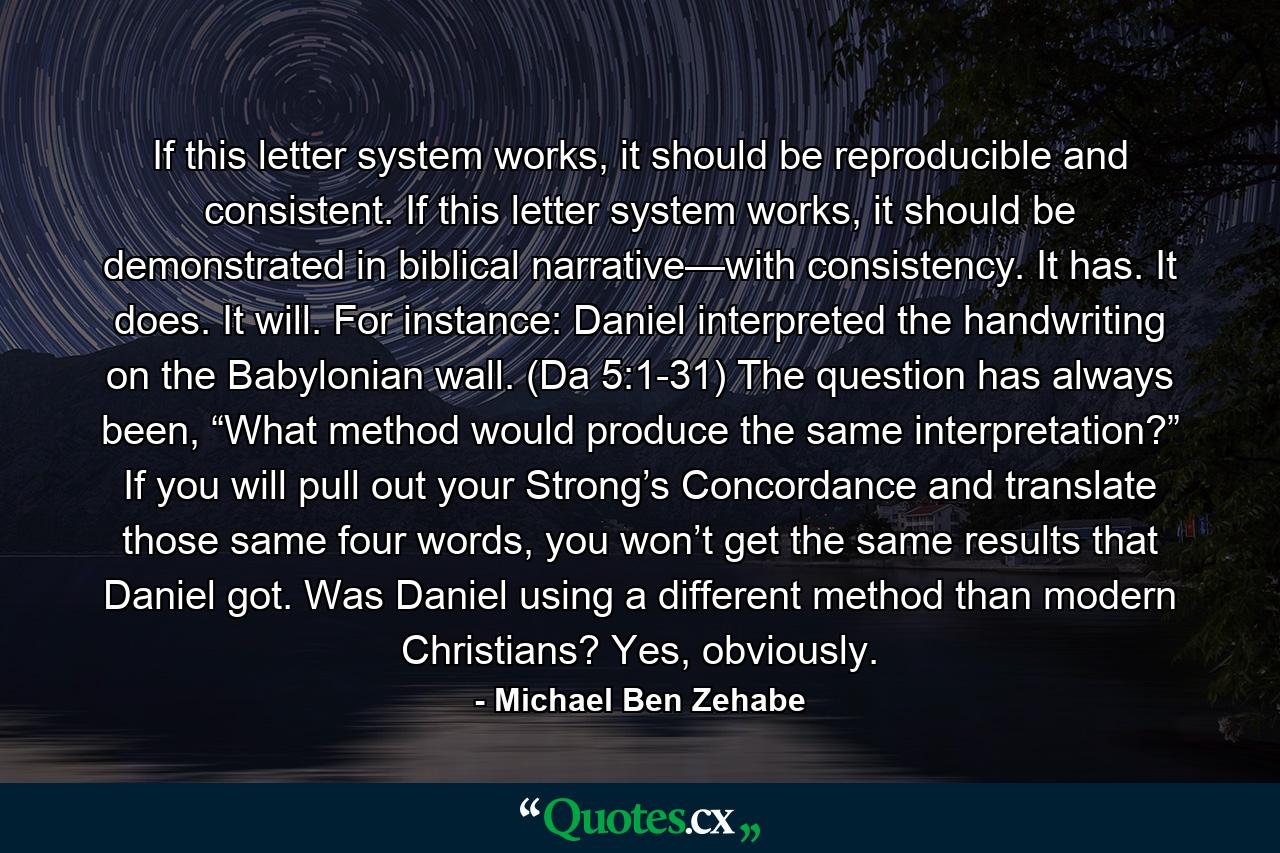 If this letter system works, it should be reproducible and consistent. If this letter system works, it should be demonstrated in biblical narrative—with consistency. It has. It does. It will. For instance: Daniel interpreted the handwriting on the Babylonian wall. (Da 5:1-31) The question has always been, “What method would produce the same interpretation?” If you will pull out your Strong’s Concordance and translate those same four words, you won’t get the same results that Daniel got. Was Daniel using a different method than modern Christians? Yes, obviously. - Quote by Michael Ben Zehabe