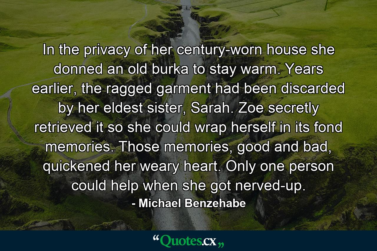 In the privacy of her century-worn house she donned an old burka to stay warm. Years earlier, the ragged garment had been discarded by her eldest sister, Sarah. Zoe secretly retrieved it so she could wrap herself in its fond memories. Those memories, good and bad, quickened her weary heart. Only one person could help when she got nerved-up. - Quote by Michael Benzehabe