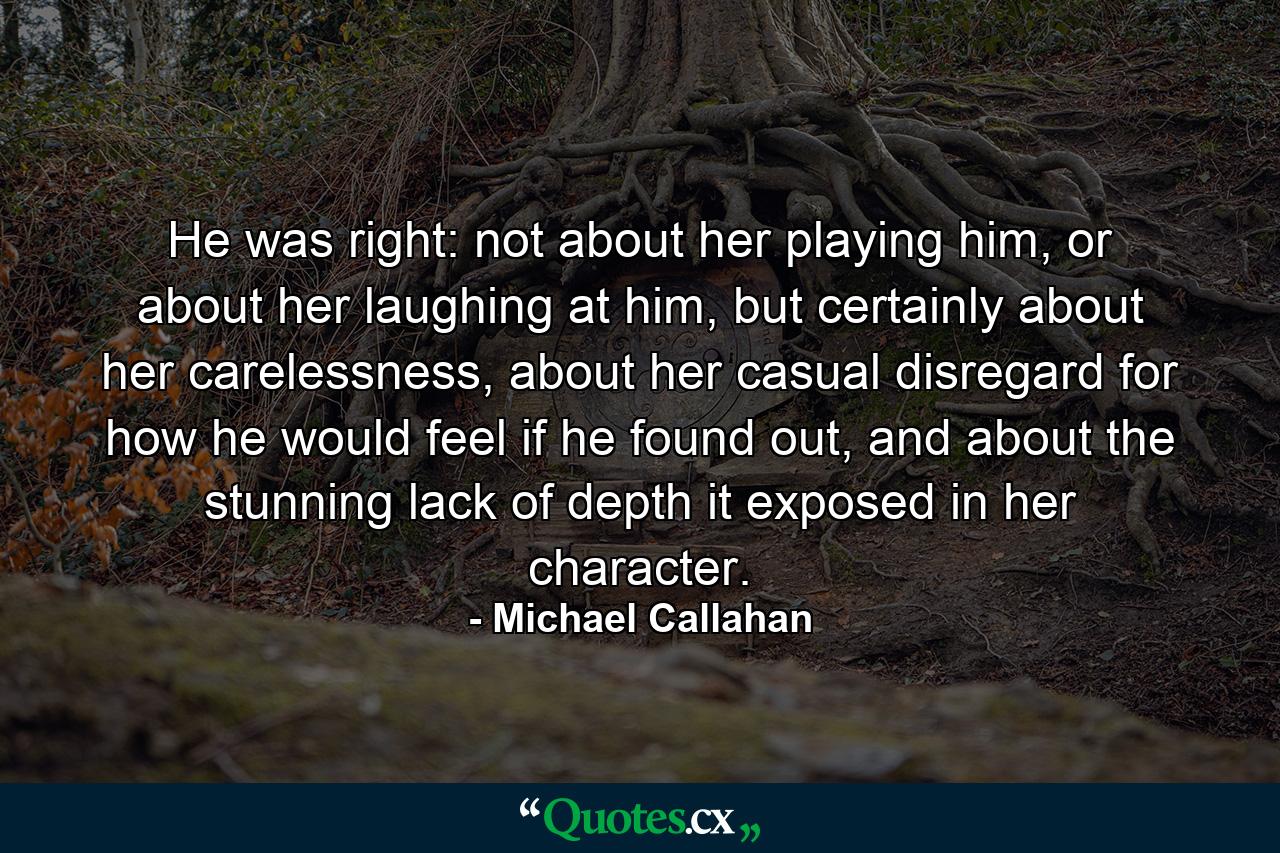 He was right: not about her playing him, or about her laughing at him, but certainly about her carelessness, about her casual disregard for how he would feel if he found out, and about the stunning lack of depth it exposed in her character. - Quote by Michael Callahan