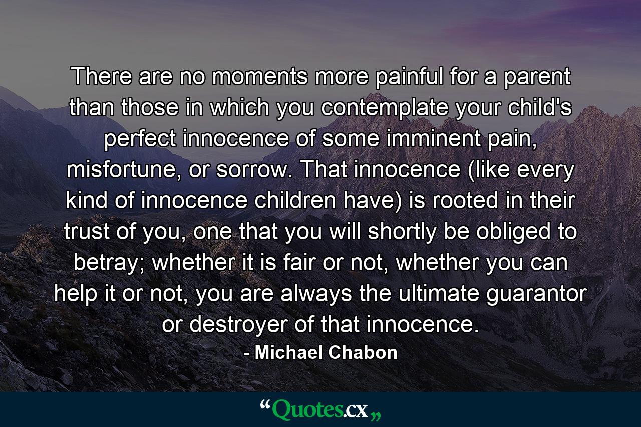 There are no moments more painful for a parent than those in which you contemplate your child's perfect innocence of some imminent pain, misfortune, or sorrow. That innocence (like every kind of innocence children have) is rooted in their trust of you, one that you will shortly be obliged to betray; whether it is fair or not, whether you can help it or not, you are always the ultimate guarantor or destroyer of that innocence. - Quote by Michael Chabon