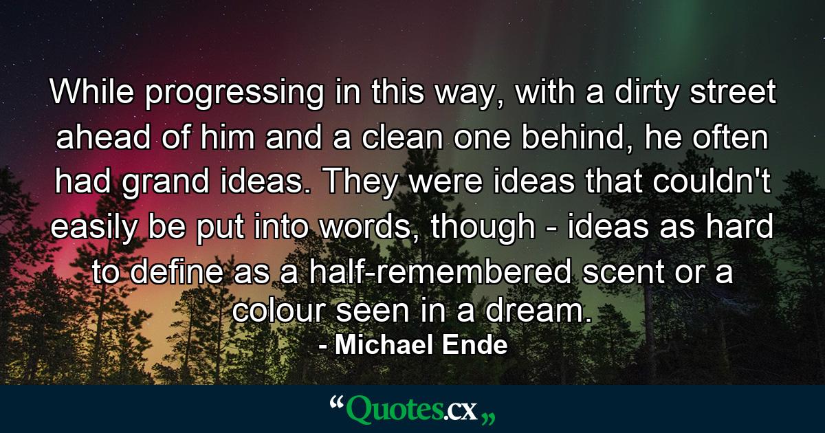 While progressing in this way, with a dirty street ahead of him and a clean one behind, he often had grand ideas. They were ideas that couldn't easily be put into words, though - ideas as hard to define as a half-remembered scent or a colour seen in a dream. - Quote by Michael Ende