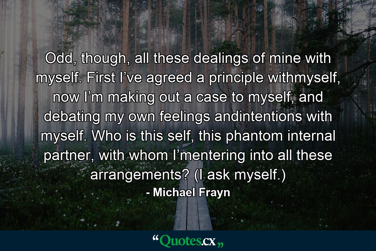 Odd, though, all these dealings of mine with myself. First I’ve agreed a principle withmyself, now I’m making out a case to myself, and debating my own feelings andintentions with myself. Who is this self, this phantom internal partner, with whom I’mentering into all these arrangements? (I ask myself.) - Quote by Michael Frayn